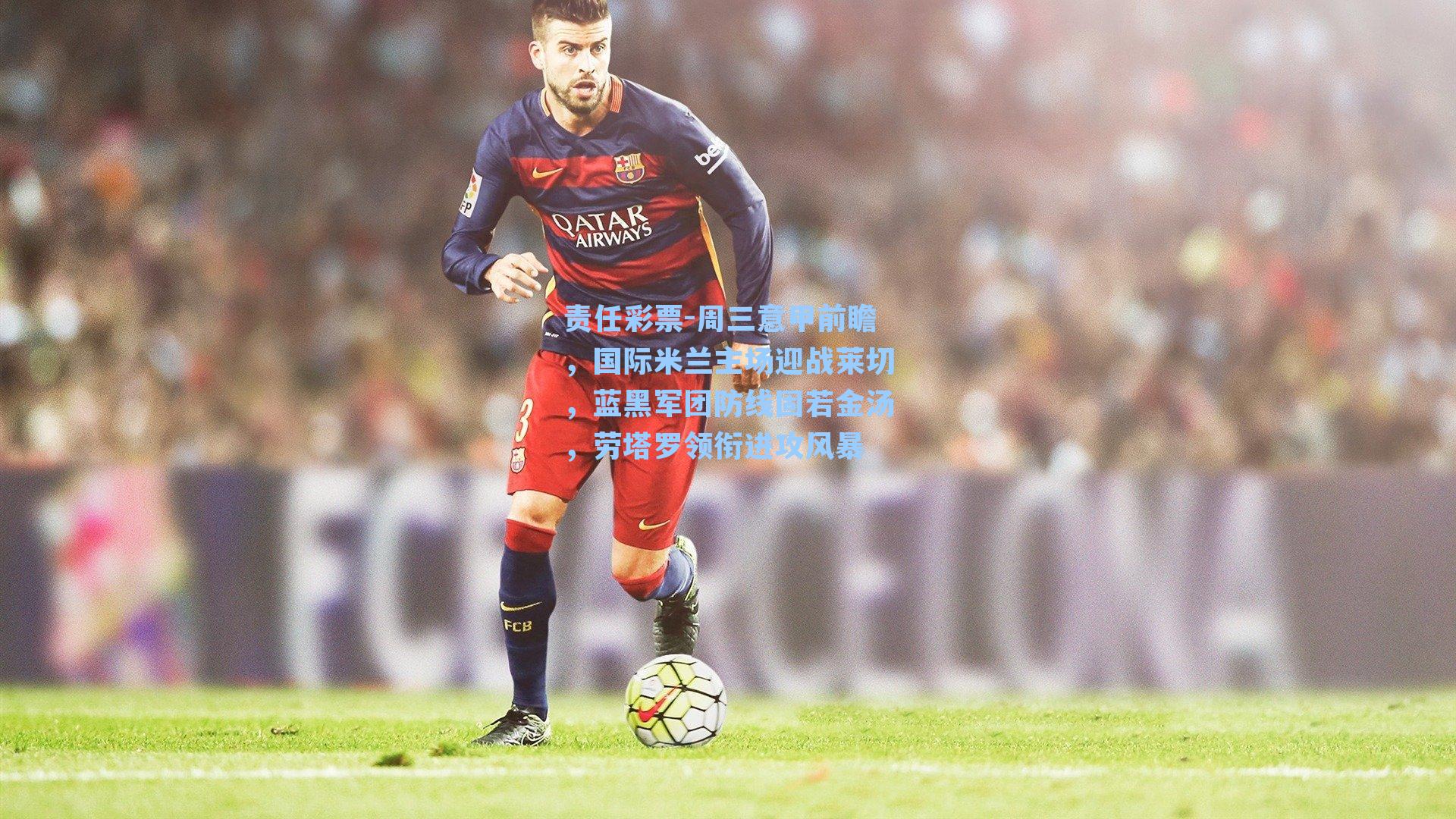 周三意甲前瞻，国际米兰主场迎战莱切，蓝黑军团防线固若金汤，劳塔罗领衔进攻风暴