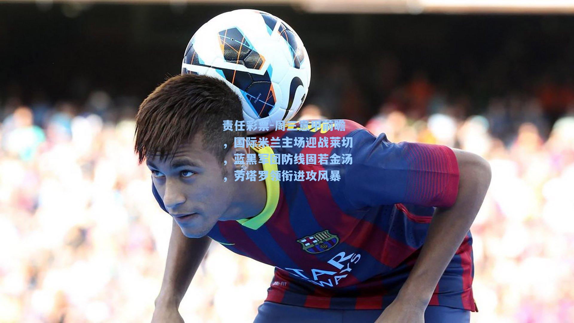 周三意甲前瞻，国际米兰主场迎战莱切，蓝黑军团防线固若金汤，劳塔罗领衔进攻风暴