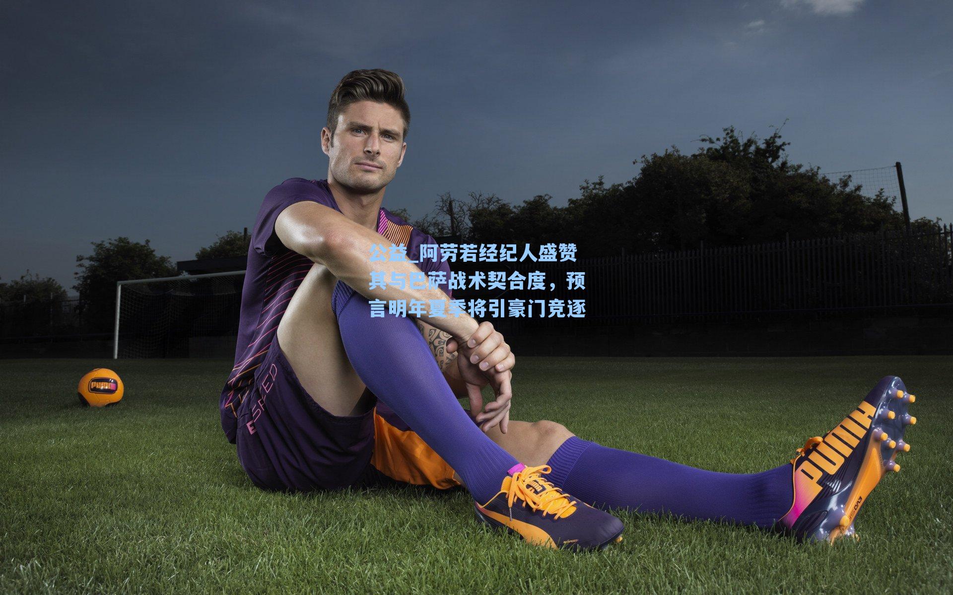 阿劳若经纪人盛赞其与巴萨战术契合度，预言明年夏季将引豪门竞逐